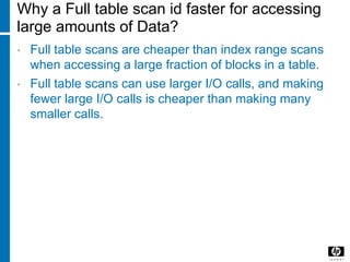 Why a Full table scan id faster for accessing
large amounts of Data?
• Full table scans are cheaper than index range scans
when accessing a large fraction of blocks in a table.
• Full table scans can use larger I/O calls, and making
fewer large I/O calls is cheaper than making many
smaller calls.
 
