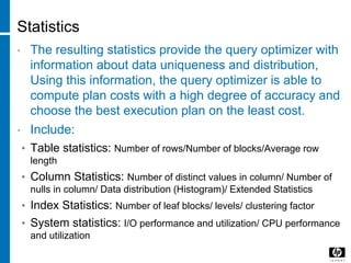 Statistics
• The resulting statistics provide the query optimizer with
information about data uniqueness and distribution,
Using this information, the query optimizer is able to
compute plan costs with a high degree of accuracy and
choose the best execution plan on the least cost.
• Include:
• Table statistics: Number of rows/Number of blocks/Average row
length
• Column Statistics: Number of distinct values in column/ Number of
nulls in column/ Data distribution (Histogram)/ Extended Statistics
• Index Statistics: Number of leaf blocks/ levels/ clustering factor
• System statistics: I/O performance and utilization/ CPU performance
and utilization
 