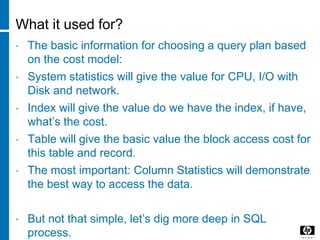 What it used for?
• The basic information for choosing a query plan based
on the cost model:
• System statistics will give the value for CPU, I/O with
Disk and network.
• Index will give the value do we have the index, if have,
what’s the cost.
• Table will give the basic value the block access cost for
this table and record.
• The most important: Column Statistics will demonstrate
the best way to access the data.
• But not that simple, let’s dig more deep in SQL
process.
 