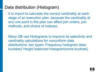 Data distribution (Histogram)
• It is import to calculate the correct cardinality at each
stage of an execution plan, because the cardinality at
any one point in the plan can affect join orders, join
methods, and choice of indexes.
• Many DB use Histograms to improve its selectivity and
cardinality calculations for nununiform data
distributions: two types: Frequency histogram (less
buckets)/ Height balanced histogram(more buckets).
 