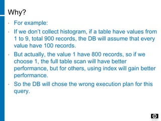 Why?
• For example:
• If we don’t collect histogram, if a table have values from
1 to 9, total 900 records, the DB will assume that every
value have 100 records.
• But actually, the value 1 have 800 records, so if we
choose 1, the full table scan will have better
performance, but for others, using index will gain better
performance.
• So the DB will chose the wrong execution plan for this
query.
 