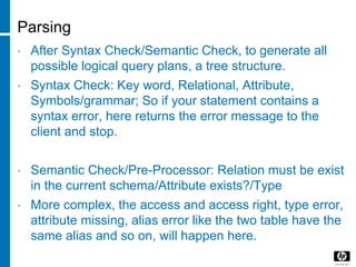 Parsing
• After Syntax Check/Semantic Check, to generate all
possible logical query plans, a tree structure.
• Syntax Check: Key word, Relational, Attribute,
Symbols/grammar; So if your statement contains a
syntax error, here returns the error message to the
client and stop.
• Semantic Check/Pre-Processor: Relation must be exist
in the current schema/Attribute exists?/Type
• More complex, the access and access right, type error,
attribute missing, alias error like the two table have the
same alias and so on, will happen here.
 