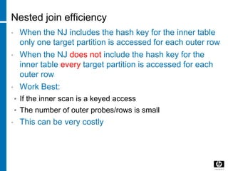 Nested join efficiency
• When the NJ includes the hash key for the inner table
only one target partition is accessed for each outer row
• When the NJ does not include the hash key for the
inner table every target partition is accessed for each
outer row
• Work Best:
• If the inner scan is a keyed access
• The number of outer probes/rows is small
• This can be very costly
 