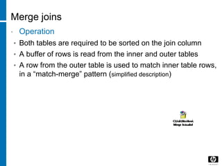 Merge joins
• Operation
• Both tables are required to be sorted on the join column
• A buffer of rows is read from the inner and outer tables
• A row from the outer table is used to match inner table rows,
in a “match-merge” pattern (simplified description)
 