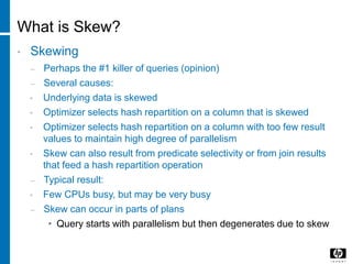 What is Skew?
• Skewing
– Perhaps the #1 killer of queries (opinion)
– Several causes:
• Underlying data is skewed
• Optimizer selects hash repartition on a column that is skewed
• Optimizer selects hash repartition on a column with too few result
values to maintain high degree of parallelism
• Skew can also result from predicate selectivity or from join results
that feed a hash repartition operation
– Typical result:
• Few CPUs busy, but may be very busy
– Skew can occur in parts of plans
• Query starts with parallelism but then degenerates due to skew
 