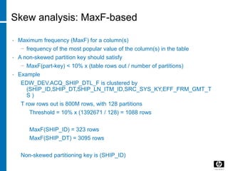 Skew analysis: MaxF-based
• Maximum frequency (MaxF) for a column(s)
− frequency of the most popular value of the column(s) in the table
• A non-skewed partition key should satisfy
− MaxF(part-key) < 10% x (table rows out / number of partitions)
• Example
EDW_DEV.ACQ_SHIP_DTL_F is clustered by
(SHIP_ID,SHIP_DT,SHIP_LN_ITM_ID,SRC_SYS_KY,EFF_FRM_GMT_T
S )
T row rows out is 800M rows, with 128 partitions
Threshold = 10% x (1392671 / 128) = 1088 rows
MaxF(SHIP_ID) = 323 rows
MaxF(SHIP_DT) = 3095 rows
Non-skewed partitioning key is (SHIP_ID)
 