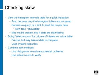 Checking skew
• View the histogram intervals table for a quick indication
− Fast, because only the histogram tables are accessed
− Requires a query, or a tool, to read the proper data
• New tool: “showstats”
− May not be precise, esp if stats are old/missing
• Doing “select-counts” for column of interest on actual table
− Precise, but may take a while to complete
− Uses system resources
• Combine both methods
− Use histograms to evaluate potential problems
− Use actual counts to verify
 