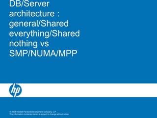 © 2008 Hewlett-Packard Development Company, L.P.
The information contained herein is subject to change without notice
DB/Server
architecture :
general/Shared
everything/Shared
nothing vs
SMP/NUMA/MPP
 