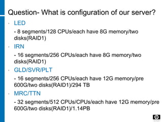 Question- What is configuration of our server?
• LED
- 8 segments/128 CPUs/each have 8G memory/two
disks(RAID1)
• IRN
- 16 segments/256 CPUs/each have 8G memory/two
disks(RAID1)
• GLD/SVR/PLT
- 16 segments/256 CPUs/each have 12G memory/pre
600G/two disks(RAID1)/294 TB
• MRC/TTN
- 32 segments/512 CPUs/CPUs/each have 12G memory/pre
600G/two disks(RAID1)/1.14PB
 