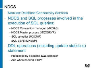 NDCS
• Neoview Database Connectivity Services
• NDCS and SQL processes involved in the
execution of SQL queries:
– NDCS Connection manager (MXOAS)
– NDCS Master process (MXOSRVR)
– SQL compiler (MXCMP)
– SQL ESPs (MXESP)
• DDL operations (including update statistics)
statement
– Processed by a second SQL compiler
– And when needed, ESPs
 