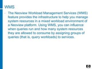 WMS
• The Neoview Workload Management Services (WMS)
feature provides the infrastructure to help you manage
system resources in a mixed workload environment of
a Neoview platform. Using WMS, you can influence
when queries run and how many system resources
they are allowed to consume by assigning groups of
queries (that is, query workloads) to services.
 