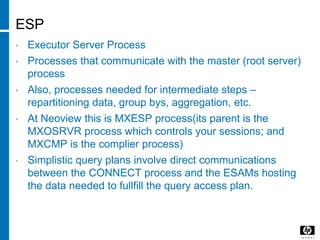 ESP
• Executor Server Process
• Processes that communicate with the master (root server)
process
• Also, processes needed for intermediate steps –
repartitioning data, group bys, aggregation, etc.
• At Neoview this is MXESP process(its parent is the
MXOSRVR process which controls your sessions; and
MXCMP is the complier process)
• Simplistic query plans involve direct communications
between the CONNECT process and the ESAMs hosting
the data needed to fullfill the query access plan.
 