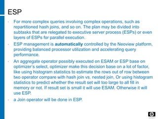 ESP
• For more complex queries involving complex operations, such as
repartitioned hash joins, and so on. The plan may be divided into
subtasks that are relegated to executive server process (ESPs) or even
layers of ESPs for parallel execution.
• ESP management is automatically controlled by the Neoview platform,
providing balanced processor utilization and accelerating query
performance.
• An aggregate operator possibly executed on ESAM or ESP base on
optimizer’s select, optimizer make this decision base on a lot of factor,
like using histogram statistics to estimate the rows out of row between
two operator compare with hash join vs. nested join, Or using histogram
statistics to predict whether the result set will too large to all fill in
memory or not. If result set is small it will use ESAM. Otherwise it will
use ESP.
• a Join operator will be done in ESP.
 