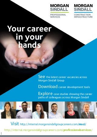See the latest career vacancies across
Morgan Sindall Group
Download career development tools
Explore case studies showing the career
paths of colleagues across Morgan Sindall
Visit http://internal.morgansindallgroupcareers.com/msci/
http://internal.morgansindallgroupcareers.com/professionalservices/
Your career
in your 
hands
MS5061
 