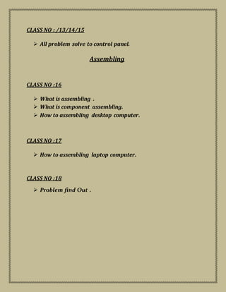 CLASS NO : /13/14/15
 All problem solve to control panel.
Assembling
CLASS NO :16
 What is assembling .
 What is component assembling.
 How to assembling desktop computer.
CLASS NO :17
 How to assembling laptop computer.
CLASS NO :18
 Problem find Out .
 