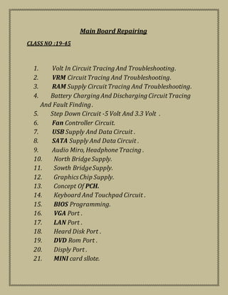Main Board Repairing
CLASS NO :19-45
1. Volt In Circuit TracingAnd Troubleshooting.
2. VRM Circuit Tracing And Troubleshooting.
3. RAM Supply Circuit Tracing And Troubleshooting.
4. Battery ChargingAnd DischargingCircuit Tracing
And Fault Finding.
5. Step Down Circuit -5 Volt And 3.3 Volt .
6. Fan Controller Circuit.
7. USB Supply And Data Circuit .
8. SATA Supply And Data Circuit .
9. Audio Miro, Headphone Tracing .
10. North Bridge Supply.
11. Sowth BridgeSupply.
12. Graphics Chip Supply.
13. Concept Of PCH.
14. Keyboard And Touchpad Circuit .
15. BIOS Programming.
16. VGA Port .
17. LAN Port .
18. Heard Disk Port .
19. DVD Rom Port .
20. Disply Port .
21. MINI card sllote.
 