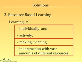 Solutions 3. Resource Based Learning Learning is: - individually, and - actively,  - making meaning - in interaction with vast    amounts of different resources. 