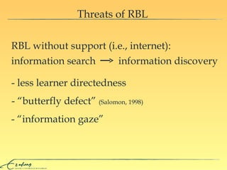 Threats of RBL RBL without support (i.e., internet):  - “information gaze” - “butterfly defect”  (Salomon, 1998) - less learner directedness  information search  information discovery  