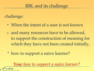 RBL and its challenge challenge: and many resources have to be allowed,  to support the construction of meaning for which they have not been created initially, how to support a naive learner? When the intent of a user is not known You :   how to support a naive learner? 