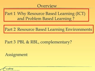 Overview Assignment Why  Resource Based Learning ( I C T )     and Problem Based Learning  ? Part 1 Resource Based Learning Environments Part 2 PBL & RBL, complementary? Part 3 