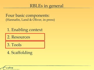RBLEs in general Four basic components:  (Hannafin, Land & Oliver, in press) 1. Enabling context 2. Resources 3. Tools 4. Scaffolding 