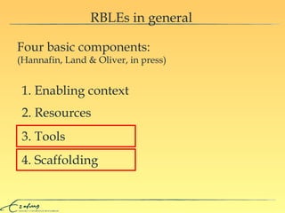 RBLEs in general Four basic components:  (Hannafin, Land & Oliver, in press) 1. Enabling context 2. Resources 3. Tools 4. Scaffolding 