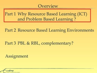 Overview Assignment Why  Resource Based Learning ( I C T )     and Problem Based Learning  ? Part 1 Resource Based Learning Environments Part 2 PBL & RBL, complementary? Part 3 