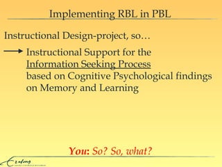 Implementing RBL in PBL Instructional Design-project, so… You :   So? So, what? Instructional Support for the  Information  S eeking  P rocess based on Cognitive Psychological findings on Memory and Learning  