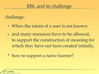 RBL and its challenge challenge: and many resources have to be allowed,  to support the construction of meaning for which they have not been created initially, how to support a naive learner? When the intent of a user is not known 