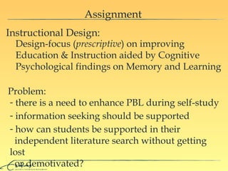 Assignment Instructional Design:  Design-focus ( prescriptive ) on improving Education & Instruction aided by Cognitive Psychological findings on Memory and Learning Problem:  there is a need to enhance PBL during self-study information seeking should be supported how  can  students  be supported in their    independent literature search  without getting lost    or demotivated ? 