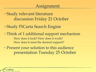 Assignment Study relevant literature  discussion Friday 21 October Study PiCarta Search Engine Think of   1  additional support mechanism Present your solution to this audience presentation Tuesday 25 October H ow does it look ?   H ow does it work ?   H ow does it meet the desired support ? 