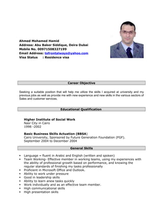 Ahmed Mohamed Hamid
Address: Abu Baker Siddique, Deira Dubai
Mobile No. 00971508327199
Email Address: tofrontalways@yahoo.com
Visa Status : Residence visa
Career Objective
Seeking a suitable position that will help me utilize the skills I acquired at university and my
previous jobs as well as provide me with new experience and new skills in the various sectors of
Sales and customer services.
Educational Qualification
Higher Institute of Social Work
Nasr City in Cairo
1998 -2002
Basic Business Skills Actuation (BBSA)
Cairo University, Sponsored by Future Generation Foundation (FGF).
September 2004 to December 2004
General Skills
 Language – fluent in Arabic and English (written and spoken)
 Team Working- Effective member in working teams, using my experiences with
the ability of professional growth based on performance, and knowing the
regular standards of finishing my tasks professionally
 Proficient in Microsoft Office and Outlook.
 Ability to work under pressure
 Good in leadership skills
 Ability to learn anew tasks quickly
 Work individually and as an effective team member.
 High communicational skills
 High presentation skills
 