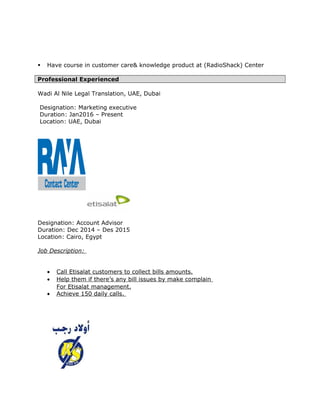  Have course in customer care& knowledge product at (RadioShack) Center
Professional Experienced
Wadi Al Nile Legal Translation, UAE, Dubai
Designation: Marketing executive
Duration: Jan2016 – Present
Location: UAE, Dubai
Designation: Account Advisor
Duration: Dec 2014 – Des 2015
Location: Cairo, Egypt
Job Description:
• Call Etisalat customers to collect bills amounts.
• Help them if there’s any bill issues by make complain
For Etisalat management.
• Achieve 150 daily calls.
 