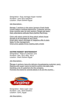 Designation: Duty manager-Hyper market
Duration: June 2013-sep2014
Location: Sham Elshikh-Egypt
Job Description:
Manage 7 sections in the store (grocery-Fresh foods
Frozen-bakery-nonfood-electronics- Customer service.
Draw monthly plan for etch section (Target-job tasks-
Daily attendance-attitude-floors &shills-Marching).
Chick with stock control & fmcg about where house
Actually & all shortages & zero stock.
Email daily report shortage of magazine offer & daily
Sales To the management.
Chick price update throw reading daily emails
HAYPER MARKET WHITEKNIGHT
Designation: Head of customer care
Duration: Des, 2011-May, 2013
Location: Sham Elshikh-Egypt
Job Description:
Manage 4 sections (security-delivery-housekeeping-customer care).
Meeting with super visors to brief & confirm the daily task.
Handling a lot of customers for the company.
Promote the brand for several places in & out the country .
Designation: Sales super visor
Duration: July, 2010-Oct2011
Location: Cairo, Egypt
Job Description:
 