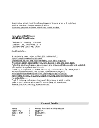Responsible about Monthly sales achievement some arias in & out Cairo
Monitor my team throw meetings & visits
Solve any problem with the merchants in the market
New Vision Real Estate
UNIGROUP Real Estate
Designation: Property consultant
Duration: Des, 2006-June, 2010
Location: UAE Dubai-Abu Dhabi
Job Description:
Achieved my sales target in 2007 (50 million DHS).
Identify new markets for business.
Understand, review and respond clearly to all sales inquiries.
Proactively solicit potential buyers, take buyers to site and close deals.
Following up all work paper as necessary and ensuring that accurate and updated
information is available and correct.
Preparing enough and complete supporting documentation for management
Receive advertisement’s call Inquiries of real estate projects
Arrange several meetings in & out the company to sell unites.
Achieve the monthly & Quarterly target recruiting company tools with
My sells skills.
Work & help my colleges as team work to achieve a good results.
Make a good relation with specific people (key person) inside
Several places to handling anew customer.
Personal Details
Name : Ahmed Mohamed Hamid Hassan
Nationality : Egyptian,
Date of Birth : 13/07/1981
Age : 34years
 