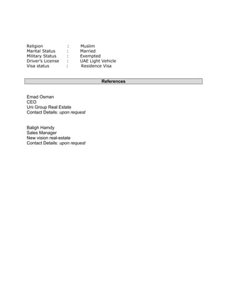 Religion : Muslim
Marital Status : Married
Military Status : Exempted
Driver’s License : UAE Light Vehicle
Visa status : Residence Visa
References
Emad Osman
CEO
Uni Group Real Estate
Contact Details: upon request
Baligh Hamdy
Sales Manager
New vision real-estate
Contact Details: upon request
 