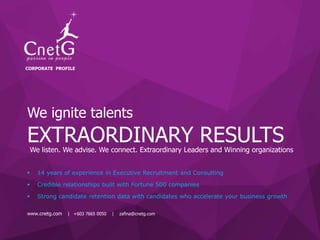 www.cnetg.com | +603 7665 0050 | raj@cnetg.com
We ignite talents
 14 years of experience in Executive Recruitment and Consulting
 Credible relationships built with Fortune 500 companies
 Strong candidate retention data with candidates who accelerate your business growth
EXTRAORDINARY RESULTS
CORPORATE PROFILE
www.cnetg.com | +603 7665 0050 | zafina@cnetg.com
We listen. We advise. We connect. Extraordinary Leaders and Winning organizations
 