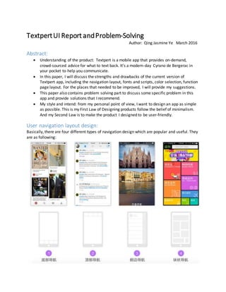 TextpertUI Report andProblem-Solving
Author: Qing Jasmine Ye March 2016
Abstract:
 Understanding of the product: Textpert is a mobile app that provides on-demand,
crowd-sourced advice for what to text back. It’s a modern-day Cyrano de Bergerac in
your pocket to help you communicate.
 In this paper, I will discuss the strengths and drawbacks of the current version of
Textpert app, including the navigation layout, fonts and scripts, color selection, function
page layout. For the places that needed to be improved, I will provide my suggestions.
 This paper also contains problem solving part to discuss some specific problem in this
app and provide solutions that I recommend.
 My style and intend: from my personal point of view, I want to design an app as simple
as possible. This is my First Law of Designing products follow the belief of minimalism.
And my Second Law is to make the product I designed to be user-friendly.
User navigation layout design:
Basically, there are four different types of navigation design which are popular and useful. They
are as following:
 