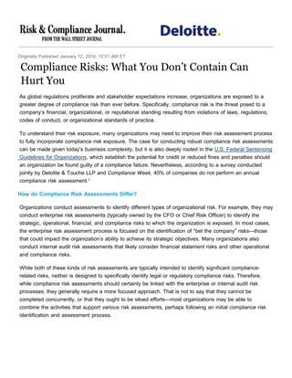 Originally Published January 12, 2016, 12:01 AM ET
Compliance Risks: What You Don’t Contain Can
Hurt You
As global regulations proliferate and stakeholder expectations increase, organizations are exposed to a
greater degree of compliance risk than ever before. Specifically, compliance risk is the threat posed to a
company’s financial, organizational, or reputational standing resulting from violations of laws, regulations,
codes of conduct, or organizational standards of practice.
To understand their risk exposure, many organizations may need to improve their risk assessment process
to fully incorporate compliance risk exposure. The case for conducting robust compliance risk assessments
can be made given today’s business complexity, but it is also deeply rooted in the U.S. Federal Sentencing
Guidelines for Organizations, which establish the potential for credit or reduced fines and penalties should
an organization be found guilty of a compliance failure. Nevertheless, according to a survey conducted
jointly by Deloitte & Touche LLP and Compliance Week, 40% of companies do not perform an annual
compliance risk assessment.¹
How do Compliance Risk Assessments Differ?
Organizations conduct assessments to identify different types of organizational risk. For example, they may
conduct enterprise risk assessments (typically owned by the CFO or Chief Risk Officer) to identify the
strategic, operational, financial, and compliance risks to which the organization is exposed. In most cases,
the enterprise risk assessment process is focused on the identification of “bet the company” risks—those
that could impact the organization’s ability to achieve its strategic objectives. Many organizations also
conduct internal audit risk assessments that likely consider financial statement risks and other operational
and compliance risks.
While both of these kinds of risk assessments are typically intended to identify significant compliance-
related risks, neither is designed to specifically identify legal or regulatory compliance risks. Therefore,
while compliance risk assessments should certainly be linked with the enterprise or internal audit risk
processes, they generally require a more focused approach. That is not to say that they cannot be
completed concurrently, or that they ought to be siloed efforts—most organizations may be able to
combine the activities that support various risk assessments, perhaps following an initial compliance risk
identification and assessment process.
 