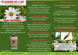 FLOWER DS 4 ECNatural pyrethrum insecticide
Reg: PCPB (CR) 0835
100% NATURAL
0.8-2.1LitresofFLOWERDS4ECperhectare
FLOWER DS 4 EC CONTROLS:
Post harvest final insecticide wash for
export vegetables.
Final stage(s) insecticides application
on products controlled by Maximum Residue
Levels (MRL’s) such as export vegetables.
Part of an insecticidal spray programme to
help prevent development of resitance to
other insecticide applications.
RATE OF APPLICATION:
SUGGESTED USES:ZERO DAYS P.H.I:
Mealy bugs, Wire flies, Stink beetles,
Worm scales, Boll worms,
Red spider mite, Caterpillars, Cut worms,
Ants, Flies. .......and many more!
Trials have proven zero phytotoxicity
on flowers and vegetables.
Natural pyrethrum kills a broad spectrum of
insects, and has high efficacy against Thrips,
Aphids, White flies. Pyrethrins have a low
recorded level of insect resistance.
Workers may re-enter the greenhouse as
soon as the fog or mist has settled.
IDEAL ADDITION
TO YOUR SPRAY PROGRAMME:
We use natural pyrethrum with
vegetables oils as natural synergists
and a natural emulsifier to guarantee
a 100% natural insecticide
Flower DS 4 EC with 4% pyrethrins w/w
Manufactured by:
FLOWER DS 4 EC has zero
residues and offers zero days pre harvest
interval. It is perfect as a post harvest
insecticide, and as a final wash/fog
prior to export of vegetables and flowers.
Because there is little recorded
resistance by insects to pyrethrum (pyrethrins), it
is an invaluable addition to a farm’s spray
programme in order to prevent resistance to the
other insecticides used in the programme.
KAPILIMITEDP.O.BOX252-20100NakuruKAPILIMITEDP.O.BOX252-20100Nakuru Website: www.flowerbrand.co.keWebsite: www.flowerbrand.co.ke
Cell: 0726 114 140 (Rebecca) Email: office@kapiltd.co.keCell: 0726 114 140 (Rebecca) Email: office@kapiltd.co.ke
Cell: 0710 615 604 (Winrose) Email: winrose@kapiltd.co.keCell: 0710 615 604 (Winrose) Email: winrose@kapiltd.co.ke
ZERO PHYTOTOXICITY:
BROAD SPECTRUM:
VERY SHORT RE-ENTRY INTERVAL:
White flies Thrips Aphids
 