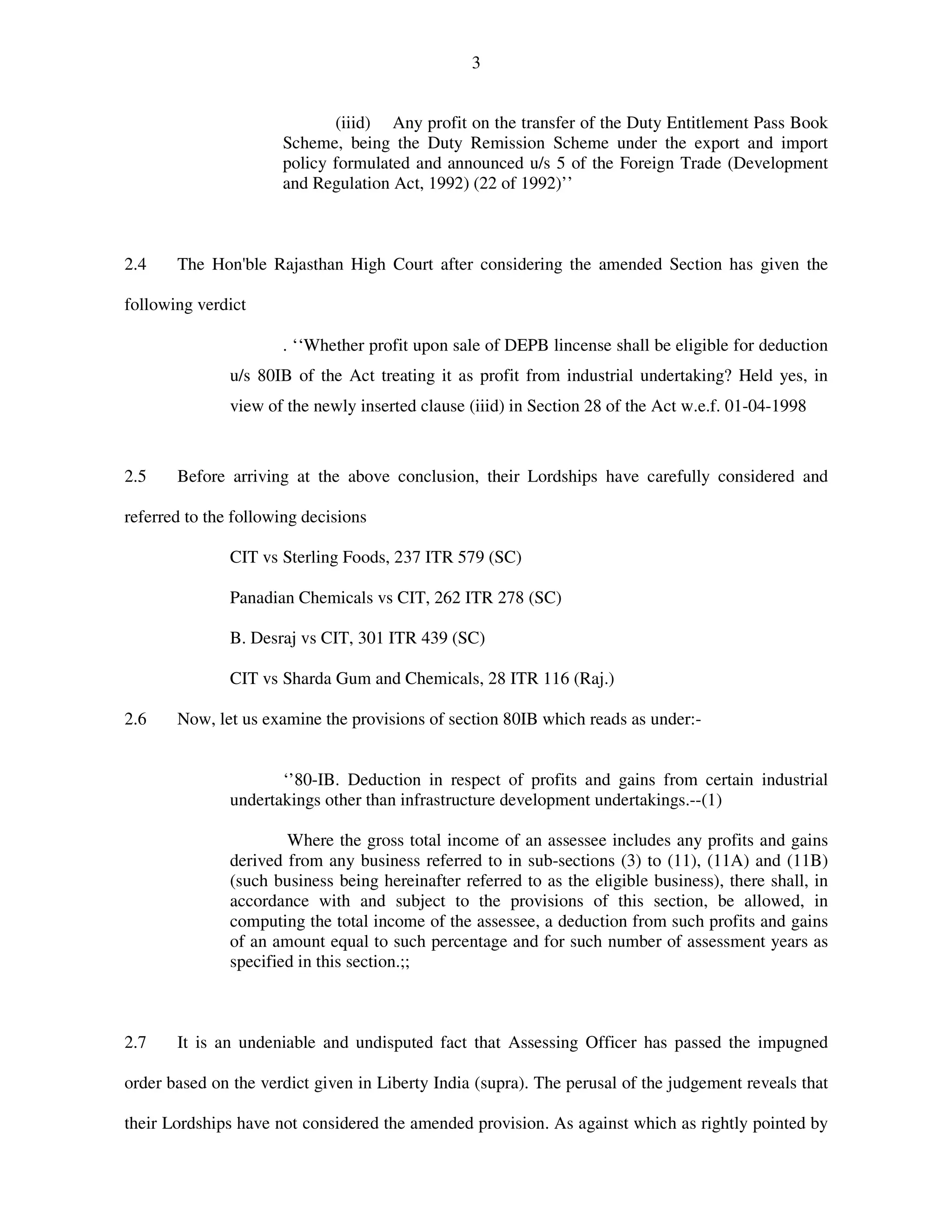 3
(iiid) Any profit on the transfer of the Duty Entitlement Pass Book
Scheme, being the Duty Remission Scheme under the export and import
policy formulated and announced u/s 5 of the Foreign Trade (Development
and Regulation Act, 1992) (22 of 1992)’’
2.4 The Hon'ble Rajasthan High Court after considering the amended Section has given the
following verdict
. ‘‘Whether profit upon sale of DEPB lincense shall be eligible for deduction
u/s 80IB of the Act treating it as profit from industrial undertaking? Held yes, in
view of the newly inserted clause (iiid) in Section 28 of the Act w.e.f. 01-04-1998
2.5 Before arriving at the above conclusion, their Lordships have carefully considered and
referred to the following decisions
CIT vs Sterling Foods, 237 ITR 579 (SC)
Panadian Chemicals vs CIT, 262 ITR 278 (SC)
B. Desraj vs CIT, 301 ITR 439 (SC)
CIT vs Sharda Gum and Chemicals, 28 ITR 116 (Raj.)
2.6 Now, let us examine the provisions of section 80IB which reads as under:-
‘’80-IB. Deduction in respect of profits and gains from certain industrial
undertakings other than infrastructure development undertakings.--(1)
Where the gross total income of an assessee includes any profits and gains
derived from any business referred to in sub-sections (3) to (11), (11A) and (11B)
(such business being hereinafter referred to as the eligible business), there shall, in
accordance with and subject to the provisions of this section, be allowed, in
computing the total income of the assessee, a deduction from such profits and gains
of an amount equal to such percentage and for such number of assessment years as
specified in this section.;;
2.7 It is an undeniable and undisputed fact that Assessing Officer has passed the impugned
order based on the verdict given in Liberty India (supra). The perusal of the judgement reveals that
their Lordships have not considered the amended provision. As against which as rightly pointed by
 