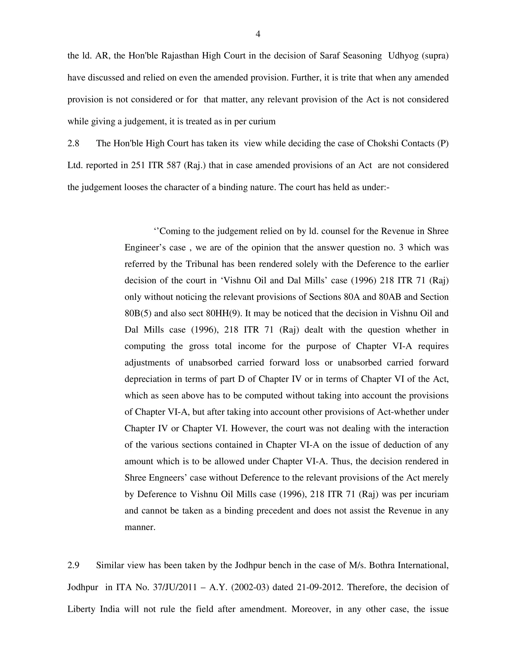 4
the ld. AR, the Hon'ble Rajasthan High Court in the decision of Saraf Seasoning Udhyog (supra)
have discussed and relied on even the amended provision. Further, it is trite that when any amended
provision is not considered or for that matter, any relevant provision of the Act is not considered
while giving a judgement, it is treated as in per curium
2.8 The Hon'ble High Court has taken its view while deciding the case of Chokshi Contacts (P)
Ltd. reported in 251 ITR 587 (Raj.) that in case amended provisions of an Act are not considered
the judgement looses the character of a binding nature. The court has held as under:-
‘’Coming to the judgement relied on by ld. counsel for the Revenue in Shree
Engineer’s case , we are of the opinion that the answer question no. 3 which was
referred by the Tribunal has been rendered solely with the Deference to the earlier
decision of the court in ‘Vishnu Oil and Dal Mills’ case (1996) 218 ITR 71 (Raj)
only without noticing the relevant provisions of Sections 80A and 80AB and Section
80B(5) and also sect 80HH(9). It may be noticed that the decision in Vishnu Oil and
Dal Mills case (1996), 218 ITR 71 (Raj) dealt with the question whether in
computing the gross total income for the purpose of Chapter VI-A requires
adjustments of unabsorbed carried forward loss or unabsorbed carried forward
depreciation in terms of part D of Chapter IV or in terms of Chapter VI of the Act,
which as seen above has to be computed without taking into account the provisions
of Chapter VI-A, but after taking into account other provisions of Act-whether under
Chapter IV or Chapter VI. However, the court was not dealing with the interaction
of the various sections contained in Chapter VI-A on the issue of deduction of any
amount which is to be allowed under Chapter VI-A. Thus, the decision rendered in
Shree Engneers’ case without Deference to the relevant provisions of the Act merely
by Deference to Vishnu Oil Mills case (1996), 218 ITR 71 (Raj) was per incuriam
and cannot be taken as a binding precedent and does not assist the Revenue in any
manner.
2.9 Similar view has been taken by the Jodhpur bench in the case of M/s. Bothra International,
Jodhpur in ITA No. 37/JU/2011 – A.Y. (2002-03) dated 21-09-2012. Therefore, the decision of
Liberty India will not rule the field after amendment. Moreover, in any other case, the issue
 