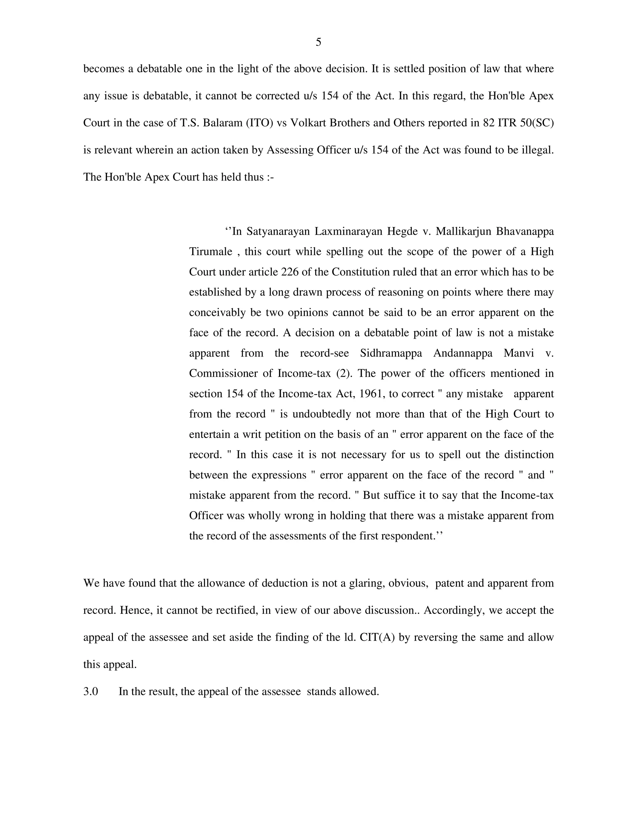 5
becomes a debatable one in the light of the above decision. It is settled position of law that where
any issue is debatable, it cannot be corrected u/s 154 of the Act. In this regard, the Hon'ble Apex
Court in the case of T.S. Balaram (ITO) vs Volkart Brothers and Others reported in 82 ITR 50(SC)
is relevant wherein an action taken by Assessing Officer u/s 154 of the Act was found to be illegal.
The Hon'ble Apex Court has held thus :-
‘’In Satyanarayan Laxminarayan Hegde v. Mallikarjun Bhavanappa
Tirumale , this court while spelling out the scope of the power of a High
Court under article 226 of the Constitution ruled that an error which has to be
established by a long drawn process of reasoning on points where there may
conceivably be two opinions cannot be said to be an error apparent on the
face of the record. A decision on a debatable point of law is not a mistake
apparent from the record-see Sidhramappa Andannappa Manvi v.
Commissioner of Income-tax (2). The power of the officers mentioned in
section 154 of the Income-tax Act, 1961, to correct " any mistake apparent
from the record " is undoubtedly not more than that of the High Court to
entertain a writ petition on the basis of an " error apparent on the face of the
record. " In this case it is not necessary for us to spell out the distinction
between the expressions " error apparent on the face of the record " and "
mistake apparent from the record. " But suffice it to say that the Income-tax
Officer was wholly wrong in holding that there was a mistake apparent from
the record of the assessments of the first respondent.’’
We have found that the allowance of deduction is not a glaring, obvious, patent and apparent from
record. Hence, it cannot be rectified, in view of our above discussion.. Accordingly, we accept the
appeal of the assessee and set aside the finding of the ld. CIT(A) by reversing the same and allow
this appeal.
3.0 In the result, the appeal of the assessee stands allowed.
 