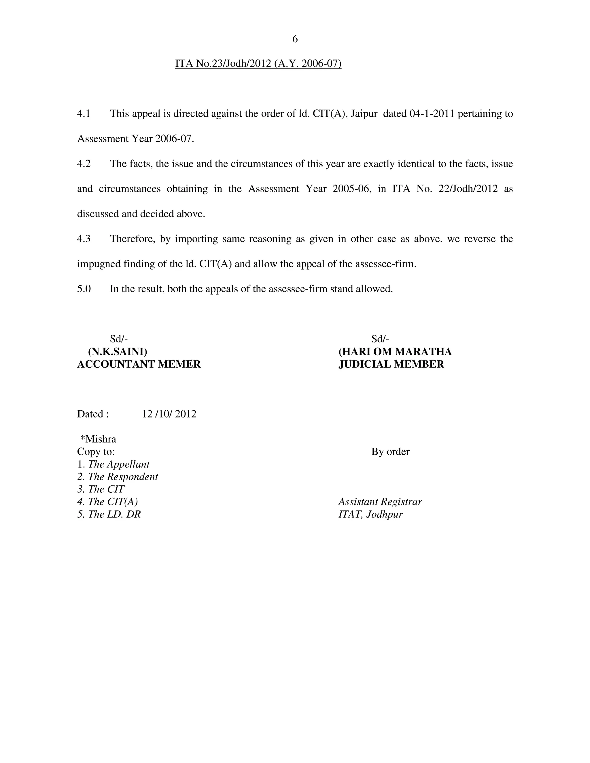 6
ITA No.23/Jodh/2012 (A.Y. 2006-07)
4.1 This appeal is directed against the order of ld. CIT(A), Jaipur dated 04-1-2011 pertaining to
Assessment Year 2006-07.
4.2 The facts, the issue and the circumstances of this year are exactly identical to the facts, issue
and circumstances obtaining in the Assessment Year 2005-06, in ITA No. 22/Jodh/2012 as
discussed and decided above.
4.3 Therefore, by importing same reasoning as given in other case as above, we reverse the
impugned finding of the ld. CIT(A) and allow the appeal of the assessee-firm.
5.0 In the result, both the appeals of the assessee-firm stand allowed.
Sd/- Sd/-
(N.K.SAINI) (HARI OM MARATHA
ACCOUNTANT MEMER JUDICIAL MEMBER
Dated : 12 /10/ 2012
*Mishra
Copy to: By order
1. The Appellant
2. The Respondent
3. The CIT
4. The CIT(A) Assistant Registrar
5. The LD. DR ITAT, Jodhpur
 