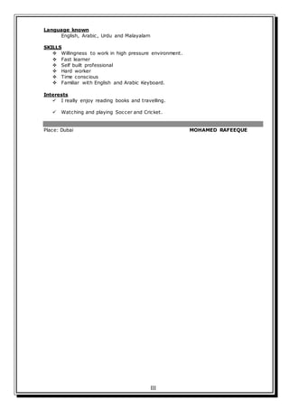 III
Language known
English, Arabic, Urdu and Malayalam
SKILLS
 Willingness to work in high pressure environment.
 Fast learner
 Self built professional
 Hard worker
 Time conscious
 Familiar with English and Arabic Keyboard.
Interests
 I really enjoy reading books and travelling.
 Watching and playing Soccer and Cricket.
Place: Dubai MOHAMED RAFEEQUE
 