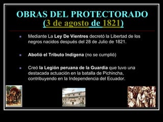 OBRAS DEL PROTECTORADO
(3 de agosto de 1821)
 Mediante La Ley De Vientres decretó la Libertad de los
negros nacidos después del 28 de Julio de 1821.
 Abolió el Tributo Indígena (no se cumplió)
 Creó la Legión peruana de la Guardia que tuvo una
destacada actuación en la batalla de Pichincha,
contribuyendo en la Independencia del Ecuador.
 
