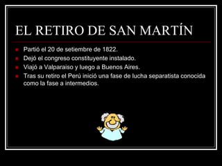 EL RETIRO DE SAN MARTÍN
 Partió el 20 de setiembre de 1822.
 Dejó el congreso constituyente instalado.
 Viajó a Valparaiso y luego a Buenos Aires.
 Tras su retiro el Perú inició una fase de lucha separatista conocida
como la fase a intermedios.
 