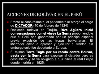 ACCIONES DE BOLÍVAR EN EL PERÚ
 Frente al caos reinante, el parlamento le otorgó el cargo
de DICTADOR (10 de febrero de 1824)
 Radicado todavía en Trujillo, Riva Agüero inició
conversaciones con el virrey La Serna proponiéndole
que el Perú sea gobernado por un príncipe español
previa expulsión de las tropas bolivarianas. El
libertador envió a apresar y ejecutar al traidor, sin
embargo solo fue deportado a Europa.
 El mismo Torre Tagle por su recelo contra Bolívar,
pacta con la Serna para expulsar al dictador pero es
descubierto y se ve obligado a huir hacia el real Felipe
donde moriría en 1825.
 
