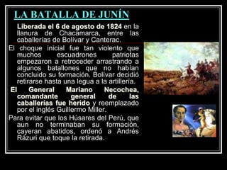 LA BATALLA DE JUNÍN
Liberada el 6 de agosto de 1824 en la
llanura de Chacamarca, entre las
caballerías de Bolívar y Canterac.
El choque inicial fue tan violento que
muchos escuadrones patriotas
empezaron a retroceder arrastrando a
algunos batallones que no habían
concluido su formación. Bolívar decidió
retirarse hasta una legua a la artillería.
El General Mariano Necochea,
comandante general de las
caballerías fue herido y reemplazado
por el inglés Guillermo Miller.
Para evitar que los Húsares del Perú, que
aun no terminaban su formación,
cayeran abatidos, ordenó a Andrés
Rázuri que toque la retirada.
 