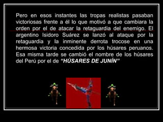 Pero en esos instantes las tropas realistas pasaban
victoriosas frente a él lo que motivó a que cambiara la
orden por el de atacar la retaguardia del enemigo. El
argentino Isidoro Suárez se lanzó al ataque por la
retaguardia y la inminente derrota trocose en una
hermosa victoria concedida por los húsares peruanos.
Esa misma tarde se cambió el nombre de los húsares
del Perú por el de “HÚSARES DE JUNÍN”
 